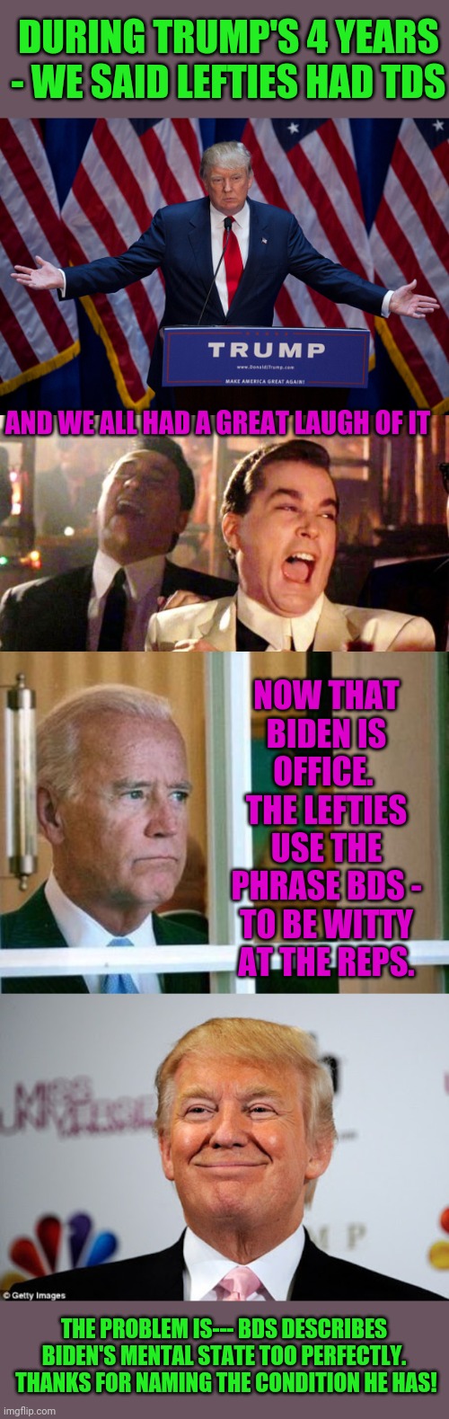 Biden Derangement Syndrome - thanks Democrats, we now have a name for Biden's mental health. | DURING TRUMP'S 4 YEARS - WE SAID LEFTIES HAD TDS; AND WE ALL HAD A GREAT LAUGH OF IT; NOW THAT BIDEN IS OFFICE.  THE LEFTIES USE THE PHRASE BDS - TO BE WITTY AT THE REPS. THE PROBLEM IS--- BDS DESCRIBES BIDEN'S MENTAL STATE TOO PERFECTLY.  THANKS FOR NAMING THE CONDITION HE HAS! | image tagged in donald trump,goodfellas laugh,sad joe biden,donald trump approves | made w/ Imgflip meme maker