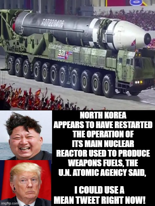Kim Jung Un Has Started Making Nuclear Weapons Material Again! I sure could use some mean tweets now! | NORTH KOREA APPEARS TO HAVE RESTARTED THE OPERATION OF ITS MAIN NUCLEAR REACTOR USED TO PRODUCE WEAPONS FUELS, THE U.N. ATOMIC AGENCY SAID, I COULD USE A MEAN TWEET RIGHT NOW! | image tagged in idiots,stupid liberals,morons,biden | made w/ Imgflip meme maker