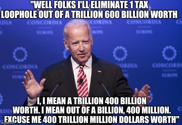 Again he really did say this. LMAO this guy is a comedy gold mine! | "WELL FOLKS I'LL ELIMINATE 1 TAX LOOPHOLE OUT OF A TRILLION 600 BILLION WORTH; I, I MEAN A TRILLION 400 BILLION WORTH. I MEAN OUT OF A BILLION, 400 MILLION. EXCUSE ME 400 TRILLION MILLION DOLLARS WORTH" | image tagged in joe biden | made w/ Imgflip meme maker