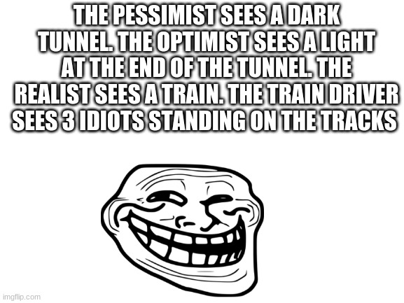 i like trains | THE PESSIMIST SEES A DARK TUNNEL. THE OPTIMIST SEES A LIGHT AT THE END OF THE TUNNEL. THE REALIST SEES A TRAIN. THE TRAIN DRIVER SEES 3 IDIOTS STANDING ON THE TRACKS | image tagged in blank white template | made w/ Imgflip meme maker