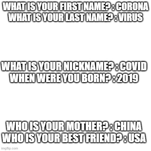 Blank Transparent Square | WHAT IS YOUR FIRST NAME? : CORONA
WHAT IS YOUR LAST NAME? : VIRUS; WHAT IS YOUR NICKNAME? : COVID
WHEN WERE YOU BORN? : 2019; WHO IS YOUR MOTHER? : CHINA
WHO IS YOUR BEST FRIEND? : USA | image tagged in fun,gifs,cat,dog,coronavirus,covid-19 | made w/ Imgflip meme maker