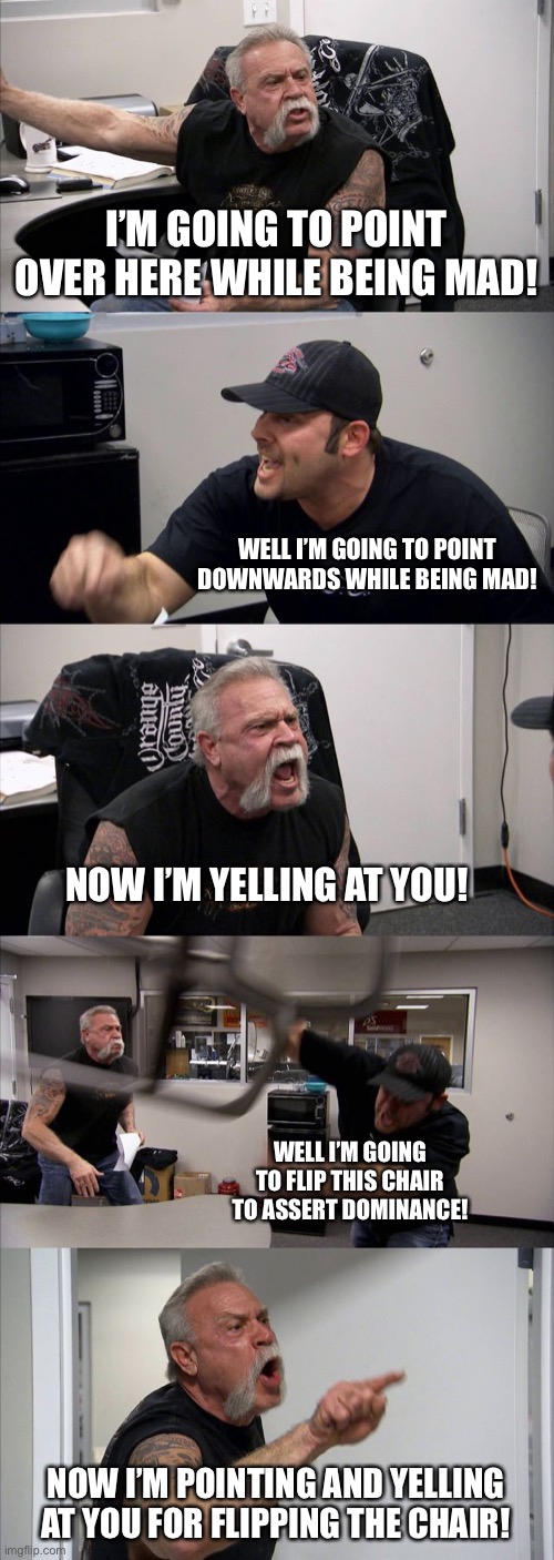 American Chopper Argument Meme | I’M GOING TO POINT OVER HERE WHILE BEING MAD! WELL I’M GOING TO POINT DOWNWARDS WHILE BEING MAD! NOW I’M YELLING AT YOU! WELL I’M GOING TO FLIP THIS CHAIR TO ASSERT DOMINANCE! NOW I’M POINTING AND YELLING AT YOU FOR FLIPPING THE CHAIR! | image tagged in memes,american chopper argument | made w/ Imgflip meme maker