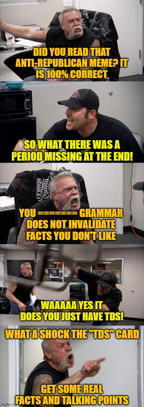 American Chopper Argument Meme | DID YOU READ THAT ANTI-REPUBLICAN MEME? IT
IS 100% CORRECT; SO WHAT THERE WAS A PERIOD MISSING AT THE END! YOU ======= GRAMMAR DOES NOT INVALIDATE FACTS YOU DON'T LIKE; WAAAAA YES IT DOES YOU JUST HAVE TDS! WHAT A SHOCK THE "TDS" CARD; GET SOME REAL FACTS AND TALKING POINTS | image tagged in memes,american chopper argument | made w/ Imgflip meme maker
