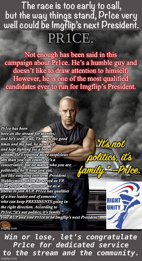 Shameless repost of my Pr1ce endorsement. If you haven’t yet, vote! :) | The race is too early to call, but the way things stand, Pr1ce very well could be Imgflip’s next President. Win or lose, let’s congratulate Pr1ce for dedicated service to the stream and the community. | image tagged in pr1ce endorsement,pr1ce,presidential race,imgflip_presidents,meanwhile on imgflip,rup | made w/ Imgflip meme maker