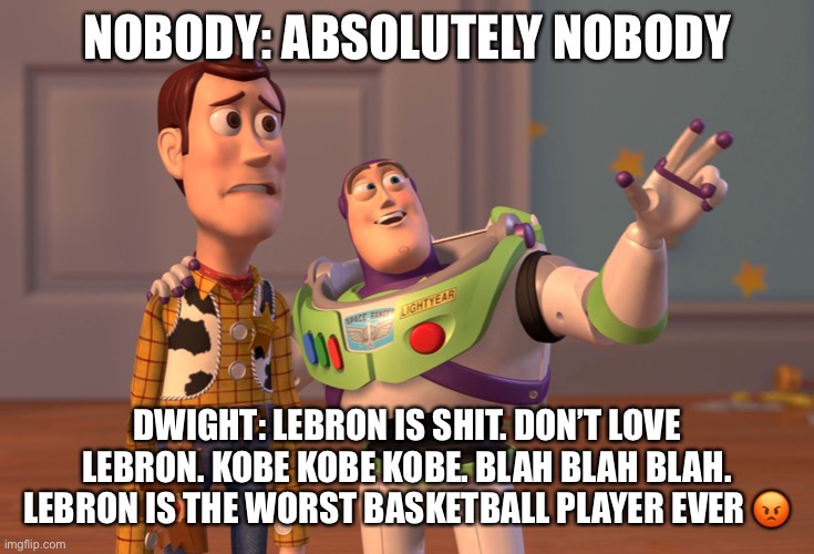 X, X Everywhere Meme | NOBODY: ABSOLUTELY NOBODY; DWIGHT: LEBRON IS SHIT. DON’T LOVE LEBRON. KOBE KOBE KOBE. BLAH BLAH BLAH. LEBRON IS THE WORST BASKETBALL PLAYER EVER 😡 | image tagged in memes | made w/ Imgflip meme maker