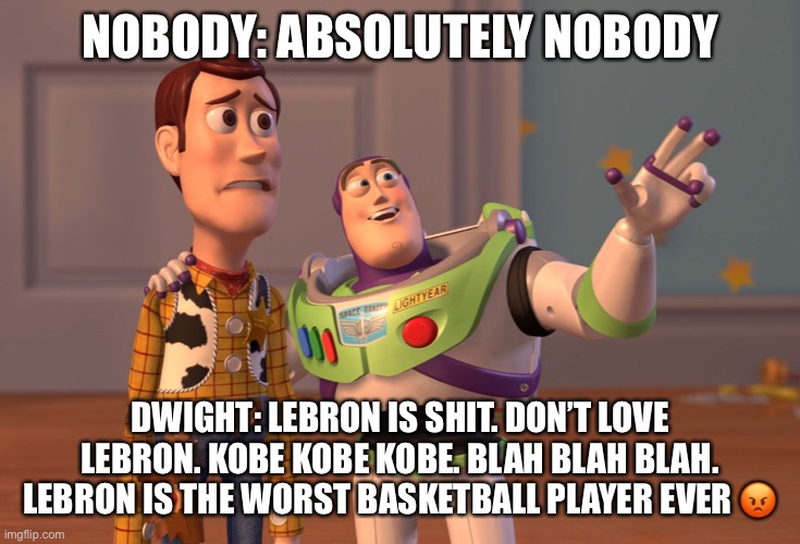 X, X Everywhere | NOBODY: ABSOLUTELY NOBODY; DWIGHT: LEBRON IS SHIT. DON’T LOVE LEBRON. KOBE KOBE KOBE. BLAH BLAH BLAH. LEBRON IS THE WORST BASKETBALL PLAYER EVER 😡 | image tagged in memes | made w/ Imgflip meme maker