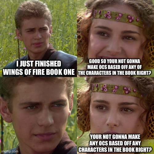 I may or may not have a little inspiration from the book | I JUST FINISHED WINGS OF FIRE BOOK ONE; GOOD SO YOUR NOT GONNA MAKE OCS BASED OFF ANY OF THE CHARACTERS IN THE BOOK RIGHT? YOUR NOT GONNA MAKE ANY OCS BASED OFF ANY CHARACTERS IN THE BOOK RIGHT? | image tagged in anakin padme 4 panel | made w/ Imgflip meme maker