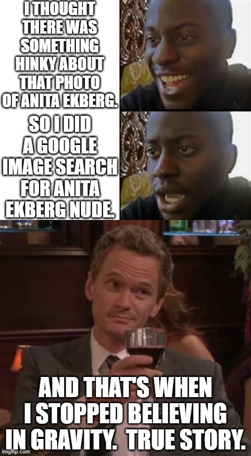 Wow.  Like, seriously, WOW. | I THOUGHT THERE WAS SOMETHING HINKY ABOUT THAT PHOTO OF ANITA EKBERG. SO I DID A GOOGLE IMAGE SEARCH FOR ANITA EKBERG NUDE. AND THAT'S WHEN I STOPPED BELIEVING IN GRAVITY.  TRUE STORY. | image tagged in something unexpected,true story | made w/ Imgflip meme maker