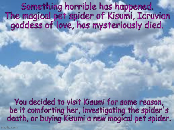 Poor Kisumi. Hopefully she recovers. | Something horrible has happened. The magical pet spider of Kisumi, Icruvian goddess of love, has mysteriously died. You decided to visit Kisumi for some reason, be it comforting her, investigating the spider's death, or buying Kisumi a new magical pet spider. | image tagged in clouds | made w/ Imgflip meme maker