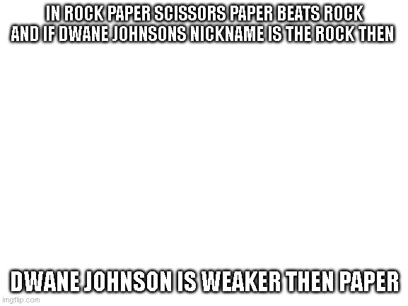 Blank White Template | IN ROCK PAPER SCISSORS PAPER BEATS ROCK AND IF DWANE JOHNSONS NICKNAME IS THE ROCK THEN; DWANE JOHNSON IS WEAKER THEN PAPER | image tagged in blank white template | made w/ Imgflip meme maker