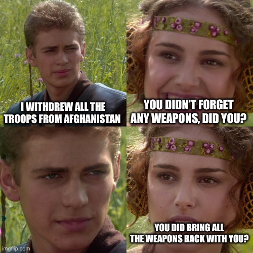 Yooooooooo Biden being dimwitted again | I WITHDREW ALL THE TROOPS FROM AFGHANISTAN; YOU DIDN’T FORGET ANY WEAPONS, DID YOU? YOU DID BRING ALL THE WEAPONS BACK WITH YOU? | image tagged in anakin padme 4 panel | made w/ Imgflip meme maker