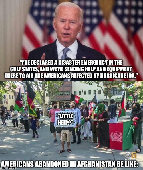 Never waste a crisis, or an opportunity to distract from your massive failures. |  “I’VE DECLARED A DISASTER EMERGENCY IN THE GULF STATES, AND WE’RE SENDING HELP AND EQUIPMENT THERE TO AID THE AMERICANS AFFECTED BY HURRICANE IDA.”; “LITTLE HELP?”; AMERICANS ABANDONED IN AFGHANISTAN BE LIKE: | image tagged in joe biden,fails,hurricane,louisiana,afghanistan,distraction | made w/ Imgflip meme maker