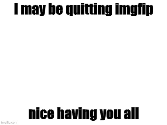not confirmed though | I may be quitting imgfip; nice having you all | image tagged in blank white template | made w/ Imgflip meme maker