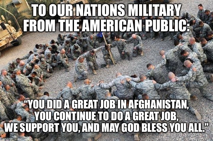 I support our troops | TO OUR NATIONS MILITARY FROM THE AMERICAN PUBLIC:; “YOU DID A GREAT JOB IN AFGHANISTAN, YOU CONTINUE TO DO A GREAT JOB, WE SUPPORT YOU, AND MAY GOD BLESS YOU ALL.” | image tagged in god bless america,support our troops,america,grateful,veteran nation,veterans | made w/ Imgflip meme maker