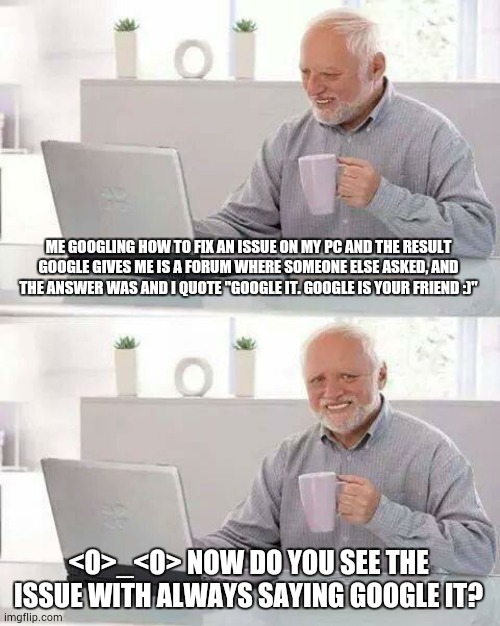 I did google it! | ME GOOGLING HOW TO FIX AN ISSUE ON MY PC AND THE RESULT GOOGLE GIVES ME IS A FORUM WHERE SOMEONE ELSE ASKED, AND THE ANSWER WAS AND I QUOTE "GOOGLE IT. GOOGLE IS YOUR FRIEND :)"; <O>_<O> NOW DO YOU SEE THE ISSUE WITH ALWAYS SAYING GOOGLE IT? | image tagged in memes,hide the pain harold | made w/ Imgflip meme maker
