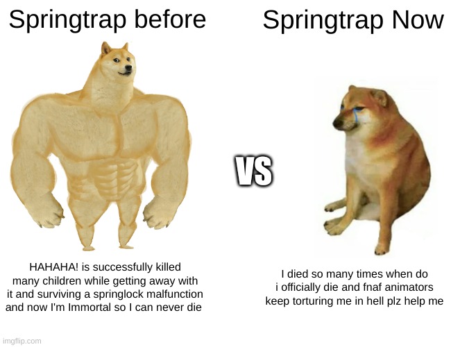 Buff Doge vs. Cheems Meme | Springtrap before; Springtrap Now; VS; HAHAHA! is successfully killed many children while getting away with it and surviving a springlock malfunction and now I'm Immortal so I can never die; I died so many times when do i officially die and fnaf animators keep torturing me in hell plz help me | image tagged in memes,buff doge vs cheems | made w/ Imgflip meme maker