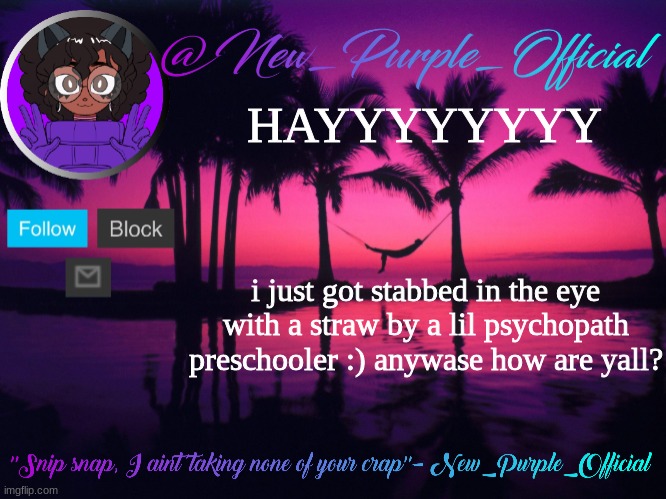Purple's announcement temp 3 | HAYYYYYYYY; i just got stabbed in the eye with a straw by a lil psychopath preschooler :) anywase how are yall? | image tagged in purple's announcement temp 3 | made w/ Imgflip meme maker