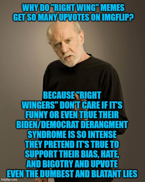 George Carlin | WHY DO "RIGHT WING" MEMES GET SO MANY UPVOTES ON IMGFLIP? BECAUSE "RIGHT WINGERS" DON'T CARE IF IT'S FUNNY OR EVEN TRUE THEIR BIDEN/DEMOCRAT DERANGMENT SYNDROME IS SO INTENSE THEY PRETEND IT'S TRUE TO SUPPORT THEIR BIAS, HATE, AND BIGOTRY AND UPVOTE EVEN THE DUMBEST AND BLATANT LIES | image tagged in george carlin | made w/ Imgflip meme maker