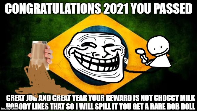 Brazil flag | CONGRATULATIONS 2021 YOU PASSED; GREAT JOB AND GREAT YEAR YOUR REWARD IS NOT CHOCCY MILK NOBODY LIKES THAT SO I WILL SPILL IT YOU GET A RARE BOB DOLL | image tagged in brazil flag | made w/ Imgflip meme maker