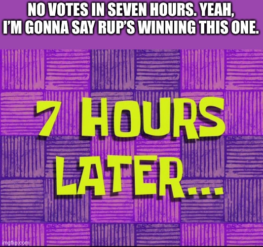 7 hours later | NO VOTES IN SEVEN HOURS. YEAH, I’M GONNA SAY RUP’S WINNING THIS ONE. | image tagged in 7 hours later | made w/ Imgflip meme maker