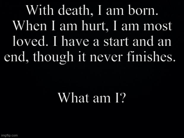 What is it? | With death, I am born. When I am hurt, I am most loved. I have a start and an end, though it never finishes. What am I? | image tagged in black background | made w/ Imgflip meme maker