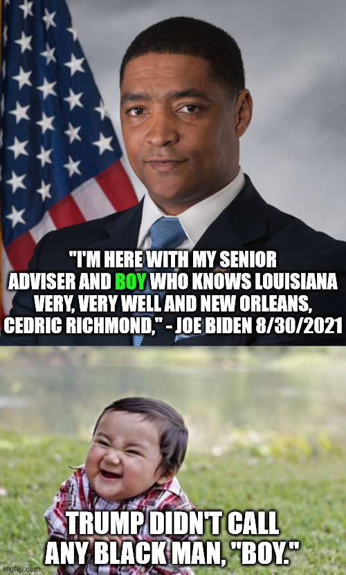 Is there some new "rule" in Critical Race Theory that exempts white Democrats from being called racists? | "I'M HERE WITH MY SENIOR ADVISER AND BOY WHO KNOWS LOUISIANA VERY, VERY WELL AND NEW ORLEANS, CEDRIC RICHMOND," - JOE BIDEN 8/30/2021; BOY; TRUMP DIDN'T CALL ANY BLACK MAN, "BOY." | image tagged in racism,biden | made w/ Imgflip meme maker