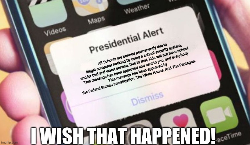 Presidential Alert | All Schools are banned permanently due to illegal computer hacking by using a school security system, and/or bad and worst service. Due to that, kids will not have school. 
This message has been approved and sent to you, and everybody.
This message has been approved by the Federal Bureau Investigation, The White House, And The Pentagon. I WISH THAT HAPPENED! | image tagged in memes,presidential alert | made w/ Imgflip meme maker