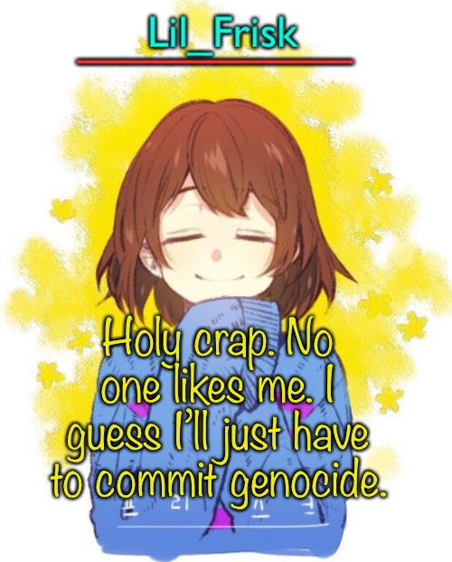 Maybe to myself too. | Holy crap. No one likes me. I guess I’ll just have to commit genocide. | image tagged in hey you little frisky | made w/ Imgflip meme maker