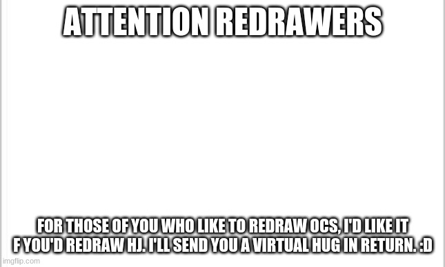 I want to see how cute you guys can make him :P | ATTENTION REDRAWERS; FOR THOSE OF YOU WHO LIKE TO REDRAW OCS, I'D LIKE IT F YOU'D REDRAW HJ. I'LL SEND YOU A VIRTUAL HUG IN RETURN. :D | image tagged in white background | made w/ Imgflip meme maker