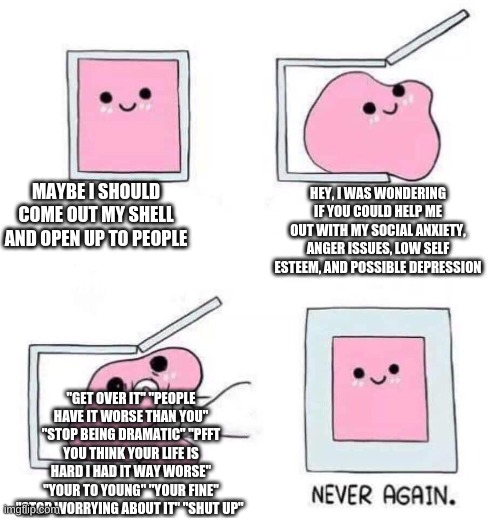 Never again | MAYBE I SHOULD COME OUT MY SHELL AND OPEN UP TO PEOPLE; HEY, I WAS WONDERING IF YOU COULD HELP ME OUT WITH MY SOCIAL ANXIETY, ANGER ISSUES, LOW SELF ESTEEM, AND POSSIBLE DEPRESSION; "GET OVER IT" "PEOPLE HAVE IT WORSE THAN YOU" "STOP BEING DRAMATIC" "PFFT YOU THINK YOUR LIFE IS HARD I HAD IT WAY WORSE" "YOUR TO YOUNG" "YOUR FINE" "STOP WORRYING ABOUT IT" "SHUT UP" | image tagged in never again | made w/ Imgflip meme maker