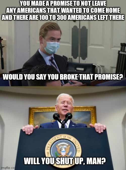 All troops have officially left | YOU MADE A PROMISE TO NOT LEAVE ANY AMERICANS THAT WANTED TO COME HOME AND THERE ARE 100 TO 300 AMERICANS LEFT THERE; WOULD YOU SAY YOU BROKE THAT PROMISE? WILL YOU SHUT UP, MAN? | image tagged in reporter peter doocy,biden,afghanistan,taliban | made w/ Imgflip meme maker