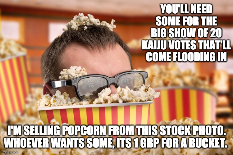 POPCORN, GET YOUR POPCORN. not responsible for food poisoning or regular poisoning | YOU'LL NEED SOME FOR THE BIG SHOW OF 20 KAIJU VOTES THAT'LL COME FLOODING IN; I'M SELLING POPCORN FROM THIS STOCK PHOTO. WHOEVER WANTS SOME, ITS 1 GBP FOR A BUCKET. | image tagged in memes,unfunny | made w/ Imgflip meme maker