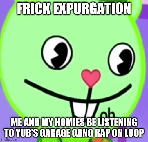 oh | FRICK EXPURGATION; ME AND MY HOMIES BE LISTENING TO YUB'S GARAGE GANG RAP ON LOOP | image tagged in oh | made w/ Imgflip meme maker