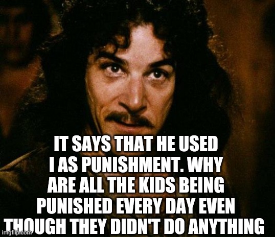 Inigo Montoya Meme | IT SAYS THAT HE USED IT AS PUNISHMENT. WHY ARE ALL THE KIDS BEING PUNISHED EVERY DAY EVEN THOUGH THEY DIDN'T DO ANYTHING | image tagged in memes,inigo montoya | made w/ Imgflip meme maker