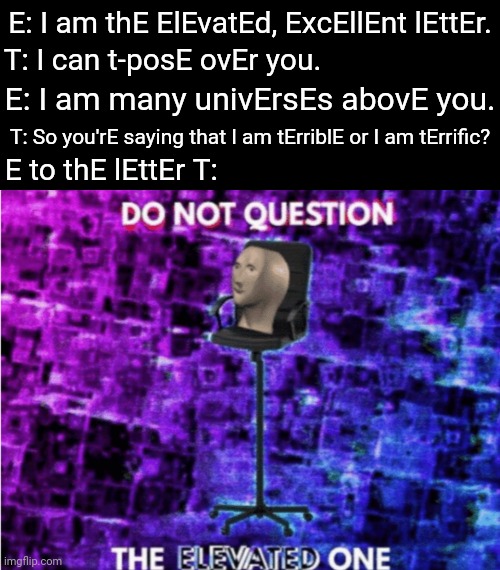 E | E: I am thE ElEvatEd, ExcEllEnt lEttEr. T: I can t-posE ovEr you. E: I am many univErsEs abovE you. T: So you'rE saying that I am tErriblE or I am tErrific? E to thE lEttEr T: | image tagged in do not question the elevated one,memes,meme,letters,letter,dank memes | made w/ Imgflip meme maker