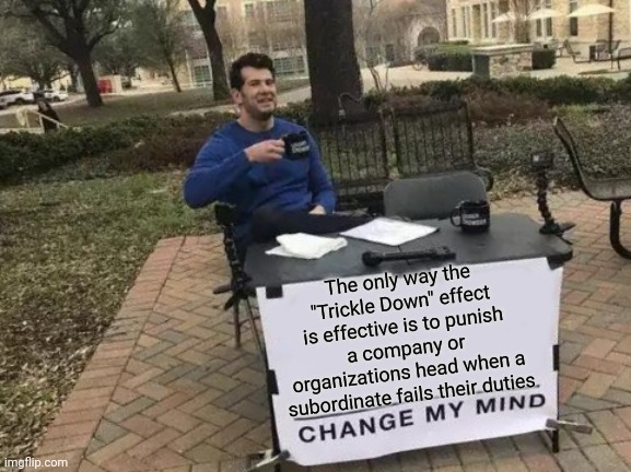 Change My Mind | The only way the "Trickle Down" effect is effective is to punish a company or organizations head when a subordinate fails their duties | image tagged in memes,change my mind | made w/ Imgflip meme maker