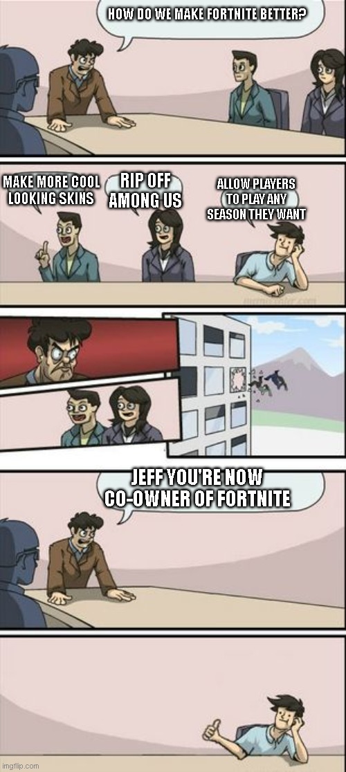 This is what Epic games should add | HOW DO WE MAKE FORTNITE BETTER? MAKE MORE COOL LOOKING SKINS; RIP OFF AMONG US; ALLOW PLAYERS TO PLAY ANY SEASON THEY WANT; JEFF YOU'RE NOW CO-OWNER OF FORTNITE | image tagged in boardroom meeting sugg 2 | made w/ Imgflip meme maker