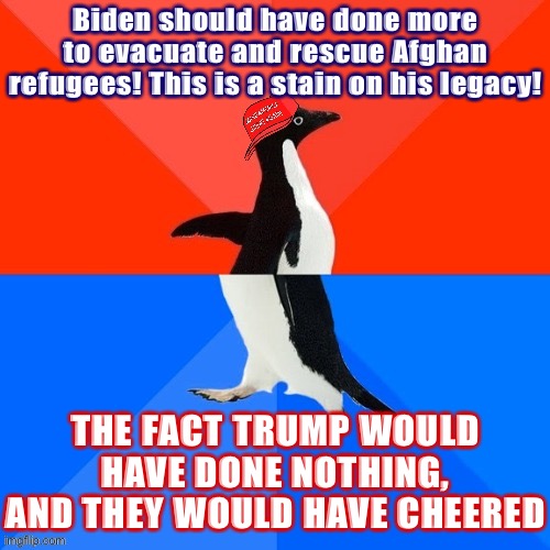 As if Trump would have had a single humanitarian bone in his body. | Biden should have done more to evacuate and rescue Afghan refugees! This is a stain on his legacy! THE FACT TRUMP WOULD HAVE DONE NOTHING, AND THEY WOULD HAVE CHEERED | image tagged in socially awesome awkward penguin maga hat,refugees,refugee,afghanistan,conservative hypocrisy,afghan war | made w/ Imgflip meme maker