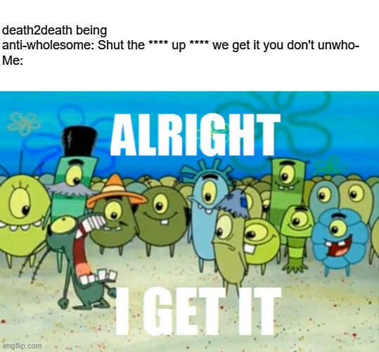 Alright I get It | death2death being anti-wholesome: Shut the **** up **** we get it you don't unwho-
Me: | image tagged in alright i get it | made w/ Imgflip meme maker