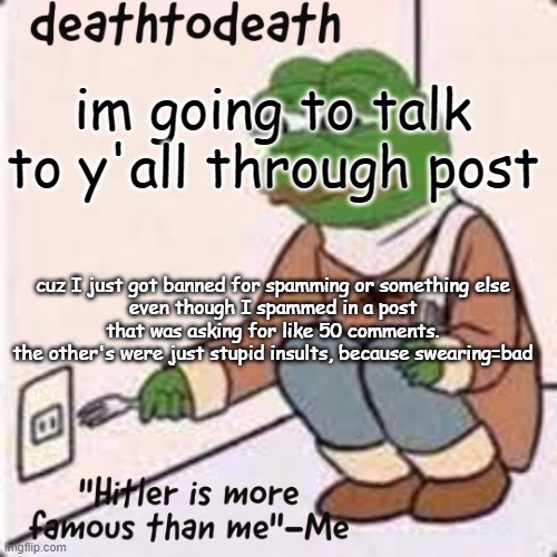 deathtodeath template | im going to talk to y'all through post; cuz I just got banned for spamming or something else
even though I spammed in a post that was asking for like 50 comments.
the other's were just stupid insults, because swearing=bad | image tagged in deathtodeath template | made w/ Imgflip meme maker