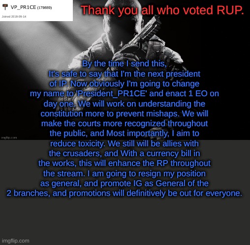 PR1CE announcement | Thank you all who voted RUP. By the time I send this, It's safe to say that I'm the next president of IP. Now obviously I'm going to change my name to 'President_PR1CE' and enact 1 EO on day one. We will work on understanding the constitution more to prevent mishaps. We will make the courts more recognized throughout the public, and Most importantly, I aim to reduce toxicity. We still will be allies with the crusaders, and With a currency bill in the works, this will enhance the RP throughout the stream. I am going to resign my position as general, and promote IG as General of the 2 branches, and promotions will definitively be out for everyone. | image tagged in pr1ce announcement | made w/ Imgflip meme maker