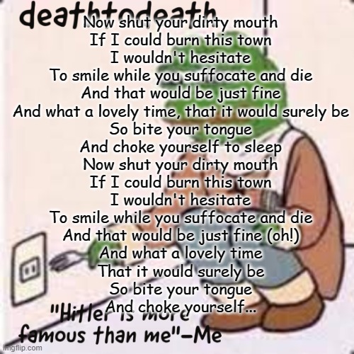 deathtodeath template | Now shut your dirty mouth
If I could burn this town
I wouldn't hesitate
To smile while you suffocate and die
And that would be just fine
And what a lovely time, that it would surely be
So bite your tongue
And choke yourself to sleep
Now shut your dirty mouth
If I could burn this town
I wouldn't hesitate
To smile while you suffocate and die
And that would be just fine (oh!)
And what a lovely time
That it would surely be
So bite your tongue
And choke yourself... | image tagged in deathtodeath template | made w/ Imgflip meme maker