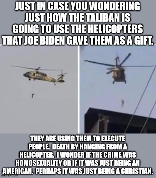 I guess it doesn't matter what the crime was, Biden is just happy that they are getting good use out of them. | JUST IN CASE YOU WONDERING JUST HOW THE TALIBAN IS GOING TO USE THE HELICOPTERS THAT JOE BIDEN GAVE THEM AS A GIFT. THEY ARE USING THEM TO EXECUTE PEOPLE.  DEATH BY HANGING FROM A HELICOPTER.  I WONDER IF THE CRIME WAS HOMOSEXUALITY OR IF IT WAS JUST BEING AN AMERICAN.  PERHAPS IT WAS JUST BEING A CHRISTIAN. | image tagged in impeach biden,try biden for treason,worst president since fdr | made w/ Imgflip meme maker