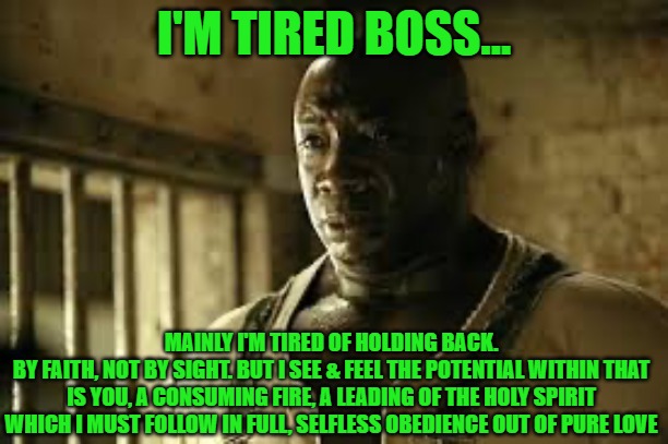 I’m tired boss | I'M TIRED BOSS... MAINLY I'M TIRED OF HOLDING BACK.
BY FAITH, NOT BY SIGHT. BUT I SEE & FEEL THE POTENTIAL WITHIN THAT IS YOU, A CONSUMING FIRE, A LEADING OF THE HOLY SPIRIT WHICH I MUST FOLLOW IN FULL, SELFLESS OBEDIENCE OUT OF PURE LOVE | image tagged in i m tired boss | made w/ Imgflip meme maker