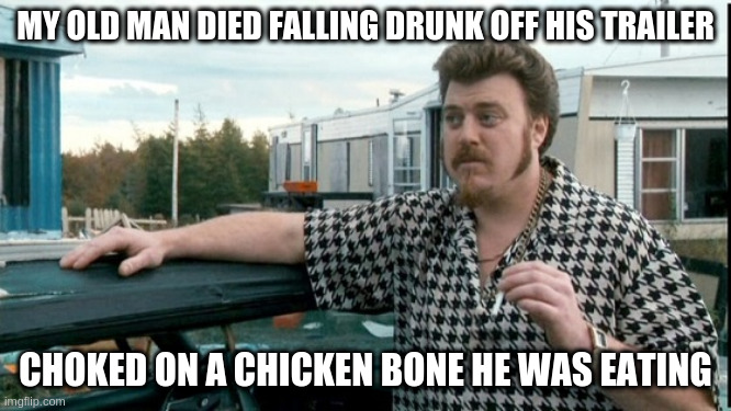 ricky trailer park boys | MY OLD MAN DIED FALLING DRUNK OFF HIS TRAILER; CHOKED ON A CHICKEN BONE HE WAS EATING | image tagged in ricky trailer park boys | made w/ Imgflip meme maker