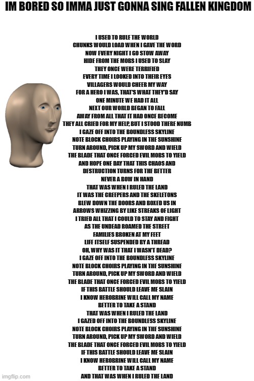 soory if words too small | IM BORED SO IMMA JUST GONNA SING FALLEN KINGDOM; I USED TO RULE THE WORLD
CHUNKS WOULD LOAD WHEN I GAVE THE WORD
NOW EVERY NIGHT I GO STOW AWAY
HIDE FROM THE MOBS I USED TO SLAY
THEY ONCE WERE TERRIFIED
EVERY TIME I LOOKED INTO THEIR EYES
VILLAGERS WOULD CHEER MY WAY
FOR A HERO I WAS, THAT'S WHAT THEY'D SAY
ONE MINUTE WE HAD IT ALL
NEXT OUR WORLD BEGAN TO FALL
AWAY FROM ALL THAT IT HAD ONCE BECOME
THEY ALL CRIED FOR MY HELP, BUT I STOOD THERE NUMB
I GAZE OFF INTO THE BOUNDLESS SKYLINE
NOTE BLOCK CHOIRS PLAYING IN THE SUNSHINE
TURN AROUND, PICK UP MY SWORD AND WIELD
THE BLADE THAT ONCE FORCED EVIL MOBS TO YIELD
AND HOPE ONE DAY THAT THIS CHAOS AND
DESTRUCTION TURNS FOR THE BETTER
NEVER A BOW IN HAND
THAT WAS WHEN I RULED THE LAND
IT WAS THE CREEPERS AND THE SKELETONS
BLEW DOWN THE DOORS AND BOXED US IN
ARROWS WHIZZING BY LIKE STREAKS OF LIGHT
I TRIED ALL THAT I COULD TO STAY AND FIGHT
AS THE UNDEAD ROAMED THE STREET
FAMILIES BROKEN AT MY FEET
LIFE ITSELF SUSPENDED BY A THREAD
OH, WHY WAS IT THAT I WASN'T DEAD?
I GAZE OFF INTO THE BOUNDLESS SKYLINE
NOTE BLOCK CHOIRS PLAYING IN THE SUNSHINE
TURN AROUND, PICK UP MY SWORD AND WIELD
THE BLADE THAT ONCE FORCED EVIL MOBS TO YIELD
IF THIS BATTLE SHOULD LEAVE ME SLAIN
I KNOW HEROBRINE WILL CALL MY NAME
BETTER TO TAKE A STAND
THAT WAS WHEN I RULED THE LAND
I GAZED OFF INTO THE BOUNDLESS SKYLINE
NOTE BLOCK CHOIRS PLAYING IN THE SUNSHINE
TURN AROUND, PICK UP MY SWORD AND WIELD
THE BLADE THAT ONCE FORCED EVIL MOBS TO YIELD
IF THIS BATTLE SHOULD LEAVE ME SLAIN
I KNOW HEROBRINE WILL CALL MY NAME
BETTER TO TAKE A STAND
AND THAT WAS WHEN I RULED THE LAND | image tagged in blank white template | made w/ Imgflip meme maker
