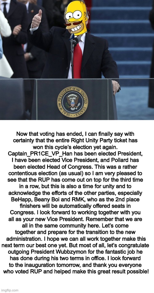 My victory speech. | Now that voting has ended, I can finally say with 
certainty that the entire Right Unity Party ticket has 
won this cycle’s election yet again. 
Captain_PR1CE_VP_Han has been elected President, 
I have been elected Vice President, and Pollard has 
been elected Head of Congress. This was a rather 
contentious election (as usual) so I am very pleased to 
see that the RUP has come out on top for the third time 
in a row, but this is also a time for unity and to 
acknowledge the efforts of the other parties, especially 
BeHapp, Beany Boi and RMK, who as the 2nd place 
finishers will be automatically offered seats in 
Congress. I look forward to working together with you 
all as your new Vice President. Remember that we are 
all in the same community here. Let’s come 
together and prepare for the transition to the new 
administration. I hope we can all work together make this
next term our best one yet. But most of all, let’s congratulate 
outgoing President Wubbzymon for the fantastic job he 
has done during his two terms in office. I look forward 
to the inauguration tomorrow, and thank you everyone 
who voted RUP and helped make this great result possible! | image tagged in politics,election,trump inauguration,victory,celebration,memes | made w/ Imgflip meme maker