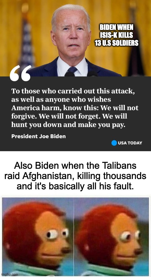 Smh. | BIDEN WHEN ISIS-K KILLS 13 U.S SOLDIERS; Also Biden when the Talibans raid Afghanistan, killing thousands and it's basically all his fault. | image tagged in memes,monkey puppet,smh,biden | made w/ Imgflip meme maker