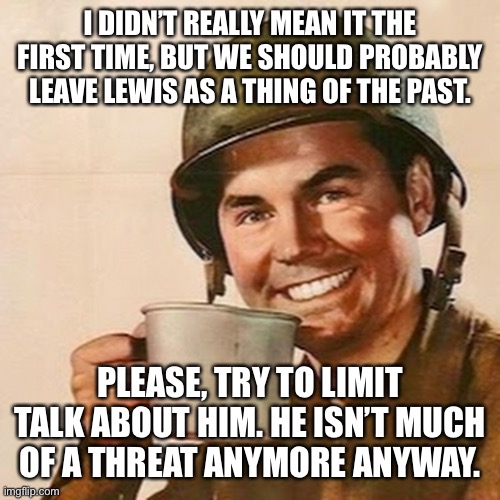Coffee Soldier | I DIDN’T REALLY MEAN IT THE FIRST TIME, BUT WE SHOULD PROBABLY LEAVE LEWIS AS A THING OF THE PAST. PLEASE, TRY TO LIMIT TALK ABOUT HIM. HE ISN’T MUCH OF A THREAT ANYMORE ANYWAY. | image tagged in coffee soldier | made w/ Imgflip meme maker