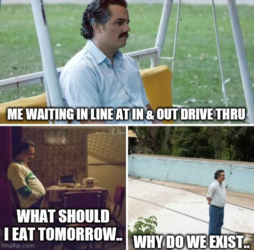 In & Out thoughts | ME WAITING IN LINE AT IN & OUT DRIVE THRU; WHAT SHOULD I EAT TOMORROW.. WHY DO WE EXIST.. | image tagged in memes,sad pablo escobar | made w/ Imgflip meme maker